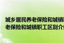 城鄉(xiāng)居民養(yǎng)老保險和城鎮(zhèn)職工養(yǎng)老保險的區(qū)別（城鄉(xiāng)居民養(yǎng)老保險和城鎮(zhèn)職工區(qū)別介紹）