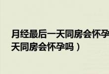 月經(jīng)最后一天同房會懷孕嗎?平時月經(jīng)不規(guī)律（月經(jīng)最后一天同房會懷孕嗎）