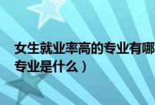 女生就業(yè)率高的專(zhuān)業(yè)有哪些2021（2022女生就業(yè)率最高的專(zhuān)業(yè)是什么）