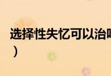 選擇性失憶可以治嗎（選擇性失憶可以恢復嗎）