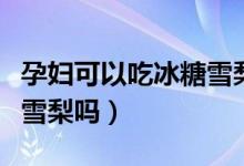 孕婦可以吃冰糖雪梨去火嗎（孕婦可以吃冰糖雪梨嗎）