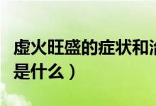 虛火旺盛的癥狀和治療方法（虛火旺盛的癥狀是什么）