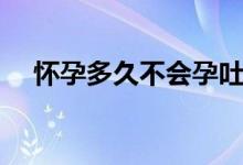 懷孕多久不會(huì)孕吐（懷孕多久不來(lái)月經(jīng)）