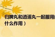 歸脾丸和逍遙丸一起服用的效果（逍遙丸和歸脾丸同時(shí)吃起什么作用）