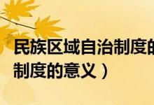 民族區(qū)域自治制度的內(nèi)容意義（民族區(qū)域自治制度的意義）
