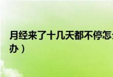 月經(jīng)來了十幾天都不停怎么辦（月經(jīng)來了十幾天都不停怎么辦）