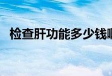 檢查肝功能多少錢?。z查肝功能多少錢）