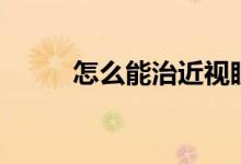 怎么能治近視眼（如何治近視眼）