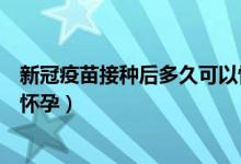 新冠疫苗接種后多久可以懷孕（新冠疫苗接種后多久才可以懷孕）