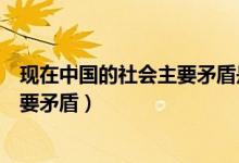 現(xiàn)在中國的社會主要矛盾是什么(現(xiàn)在的中國社會有哪些主要矛盾)