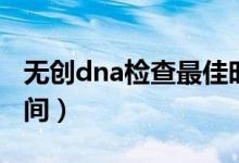 無創(chuàng)dna檢查最佳時間（無創(chuàng)dna檢查最佳時間）