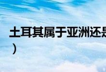 土耳其屬于亞洲還是歐洲（土耳其是什么國(guó)家）