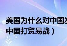 美國(guó)為什么對(duì)中國(guó)發(fā)起貿(mào)易戰(zhàn)（美國(guó)為何要和中國(guó)打貿(mào)易戰(zhàn)）