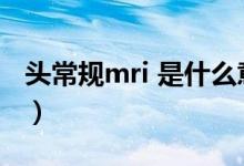 頭常規(guī)mri 是什么意思（頭mri檢查什么意思）