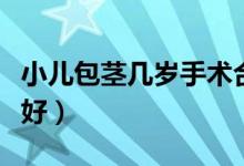 小兒包莖幾歲手術(shù)合適（小兒包莖幾歲手術(shù)最好）