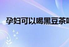 孕婦可以喝黑豆茶嗎（孕婦可以喝黑茶嗎）