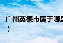 廣州英德市屬于哪里（廣州英德市屬于哪個(gè)區(qū)）