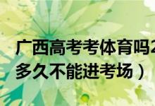 廣西高考考體育嗎2022（2022廣西高考遲到多久不能進考場）