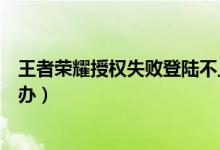 王者榮耀授權(quán)失敗登陸不上怎么辦（王者榮耀授權(quán)失敗怎么辦）