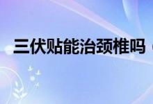 三伏貼能治頸椎嗎（三伏貼能治頸椎病嗎）