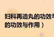 婦科再造丸的功效與作用有哪些（婦科再造丸的功效與作用）