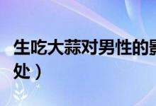 生吃大蒜對(duì)男性的影響（生吃大蒜對(duì)男性的好處）