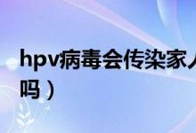 hpv病毒會傳染家人嗎（hpv病毒會傳染家人嗎）