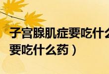 子宮腺肌癥要吃什么藥才能治愈（子宮腺肌癥要吃什么藥）