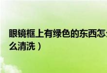 眼鏡框上有綠色的東西怎么清理（眼鏡框上有綠色的東西怎么清洗）