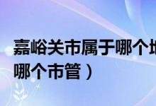 嘉峪關(guān)市屬于哪個(gè)地級市管轄（嘉峪關(guān)市屬于哪個(gè)市管）