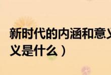 新時代的內(nèi)涵和意義筆記（新時代的內(nèi)涵和意義是什么）