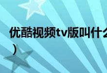 優(yōu)酷視頻tv版叫什么名字(優(yōu)酷t(yī)v版什么名字)