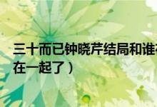 三十而已鐘曉芹結(jié)局和誰(shuí)在一起（三十而已鐘曉芹最后和誰(shuí)在一起了）