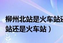 柳州北站是火車站還是高鐵站（柳州站是高鐵站還是火車站）