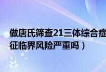 做唐氏篩查21三體綜合癥臨界風(fēng)險（唐氏篩查21-三體綜合征臨界風(fēng)險嚴重嗎）