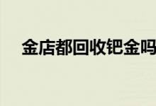 金店都回收鈀金嗎（金店都回收黃金嗎）