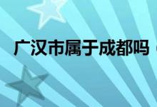 廣漢市屬于成都嗎(廣漢市屬于成都市嗎)