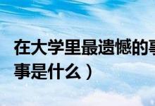 在大學(xué)里最遺憾的事（大學(xué)四年里你最遺憾的事是什么）