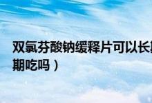 雙氯芬酸鈉緩釋片可以長期服嗎（雙氯芬酸鈉緩釋片可以長期吃嗎）