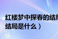 紅樓夢中探春的結(jié)局怎么樣（紅樓夢中探春的結(jié)局是什么）