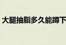大腿抽脂多久能蹲下（大腿抽脂多久腿會瘦）