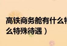 高鐵商務(wù)艙有什么特殊待遇（高鐵商務(wù)艙有什么特殊待遇）