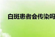 白斑患者會(huì)傳染嗎（白斑患者會(huì)傳染嗎）