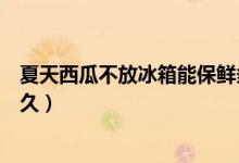 夏天西瓜不放冰箱能保鮮多久（夏天西瓜不放冰箱能保存多久）