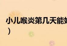 小兒喉炎第幾天能好（小兒喉炎第幾天最危險）