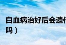 白血病治好后會遺傳嗎（白血病治好后會復(fù)發(fā)嗎）