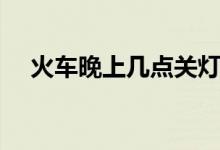 火車晚上幾點(diǎn)關(guān)燈（火車晚上幾點(diǎn)熄燈）