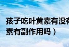 孩子吃葉黃素有沒有副作用（孩子經(jīng)常吃葉黃素有副作用嗎）