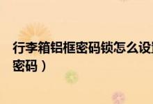 行李箱鋁框密碼鎖怎么設置（兩側鎖的鋁框拉桿箱怎么設置密碼）