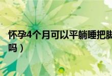 懷孕4個月可以平躺睡把腳抬高嗎（懷孕4個月可以平躺睡覺嗎）